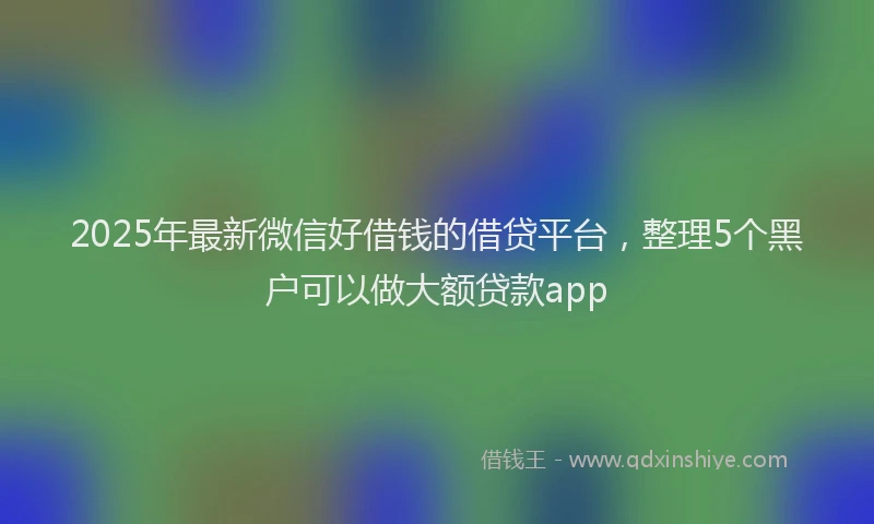 2025年最新微信好借钱的借贷平台，整理5个黑户可以做大额贷款app