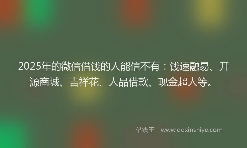 2025年的微信借钱的人能信不有：钱速融易、开源商城、吉祥花、人品借款、现金超人等。