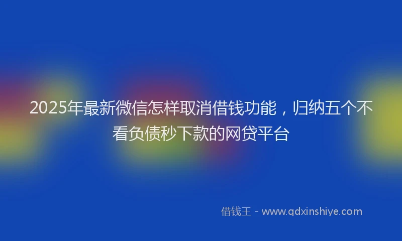 2025年最新微信怎样取消借钱功能，归纳五个不看负债秒下款的网贷平台