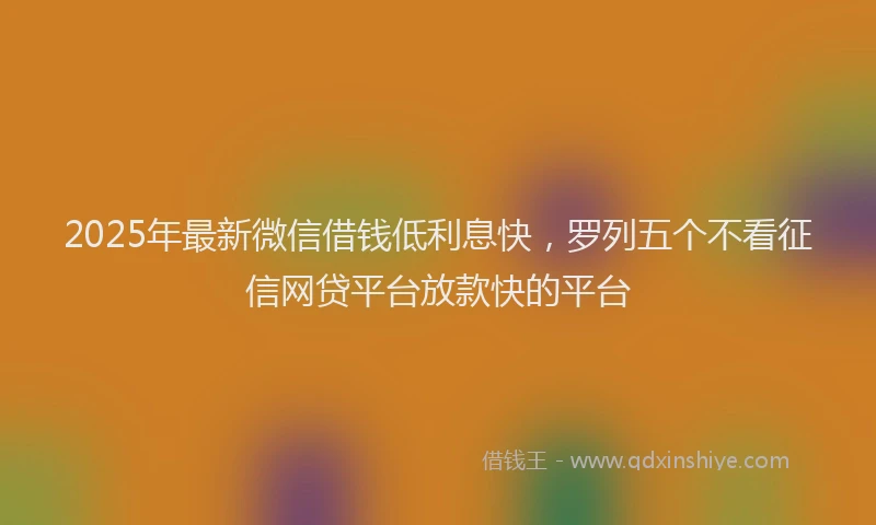 2025年最新微信借钱低利息快，罗列五个不看征信网贷平台放款快的平台