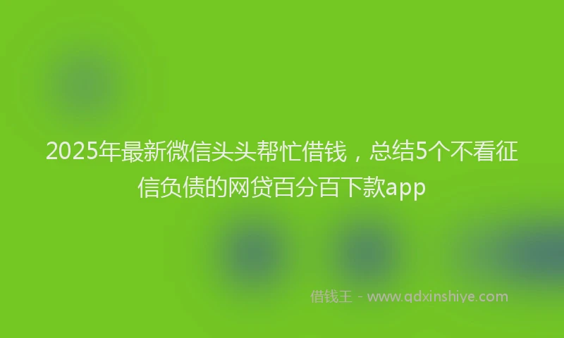 2025年最新微信头头帮忙借钱，总结5个不看征信负债的网贷百分百下款app