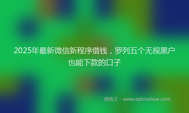 2025年最新微信新程序借钱，罗列五个无视黑户也能下款的口子