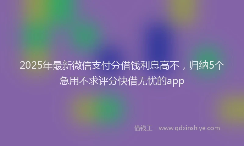 2025年最新微信支付分借钱利息高不，归纳5个急用不求评分快借无忧的app