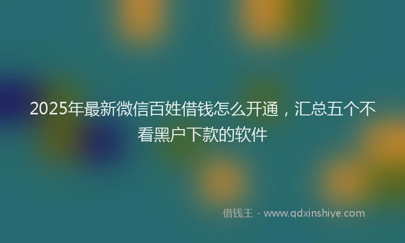 2025年最新微信百姓借钱怎么开通，汇总五个不看黑户下款的软件