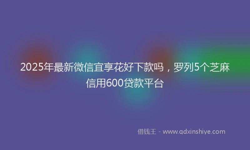 2025年最新微信宜享花好下款吗，罗列5个芝麻信用600贷款平台