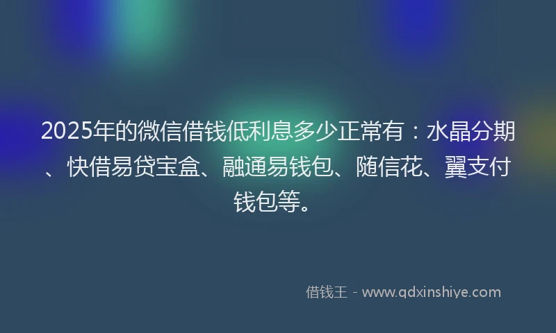 2025年的微信借钱低利息多少正常有：水晶分期、快借易贷宝盒、融通易钱包、随信花、翼支付钱包等。