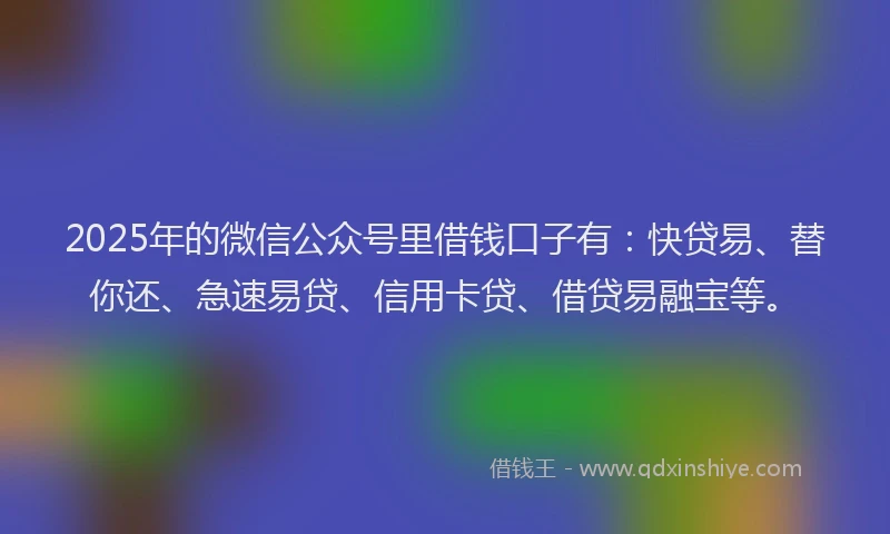 2025年的微信公众号里借钱口子有：快贷易、替你还、急速易贷、信用卡贷、借贷易融宝等。
