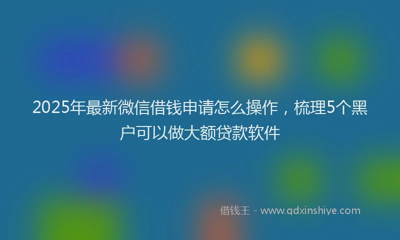 2025年最新微信借钱申请怎么操作，梳理5个黑户可以做大额贷款软件