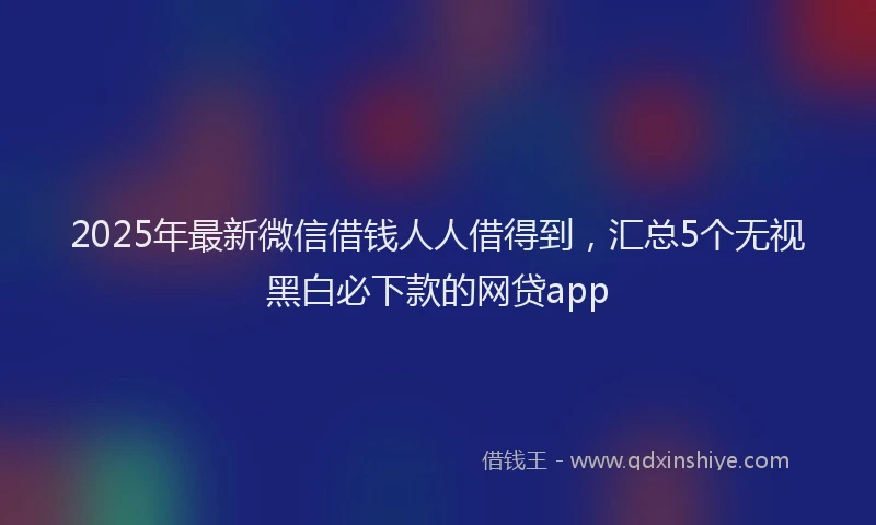 2025年最新微信借钱人人借得到，汇总5个无视黑白必下款的网贷app