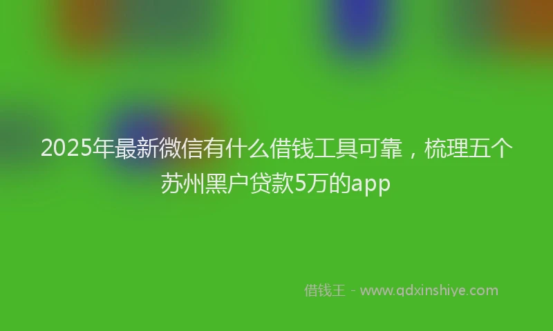 2025年最新微信有什么借钱工具可靠，梳理五个苏州黑户贷款5万的app