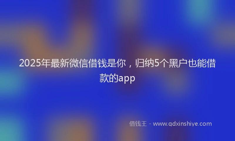 2025年最新微信借钱是你，归纳5个黑户也能借款的app