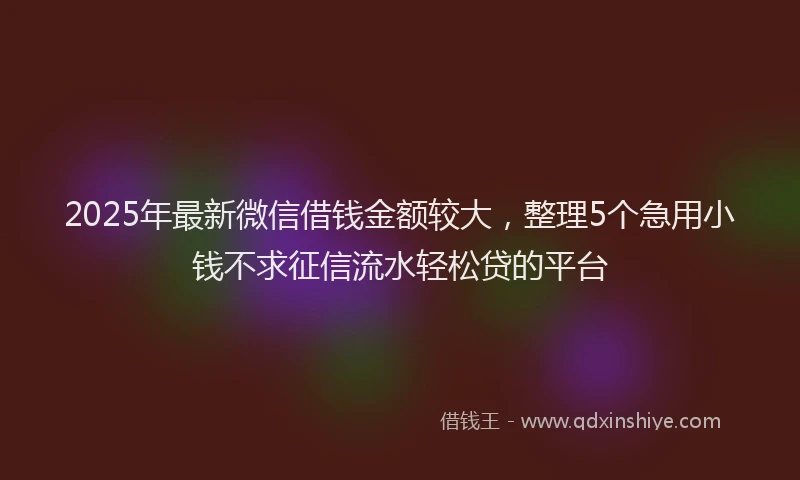 2025年最新微信借钱金额较大，整理5个急用小钱不求征信流水轻松贷的平台