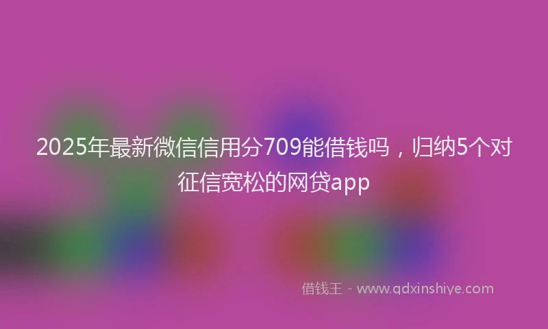 2025年最新微信信用分709能借钱吗，归纳5个对征信宽松的网贷app