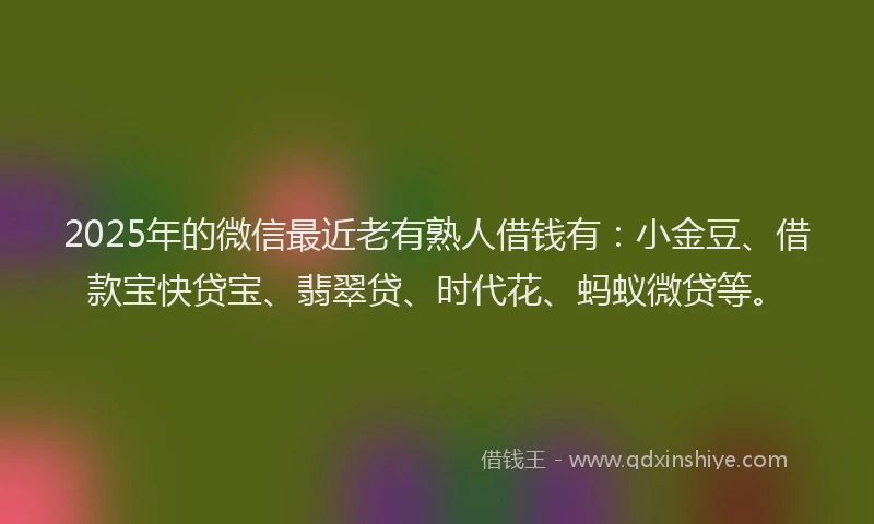 2025年的微信最近老有熟人借钱有：小金豆、借款宝快贷宝、翡翠贷、时代花、蚂蚁微贷等。