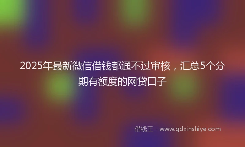 2025年最新微信借钱都通不过审核，汇总5个分期有额度的网贷口子