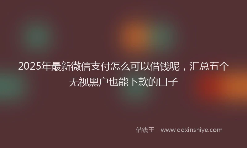 2025年最新微信支付怎么可以借钱呢，汇总五个无视黑户也能下款的口子