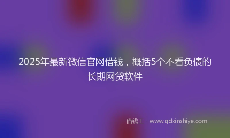 2025年最新微信官网借钱，概括5个不看负债的长期网贷软件