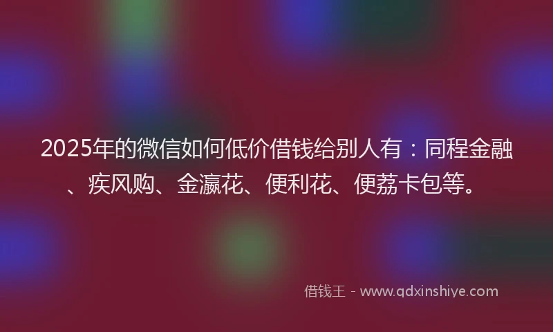 2025年的微信如何低价借钱给别人有：同程金融、疾风购、金瀛花、便利花、便荔卡包等。