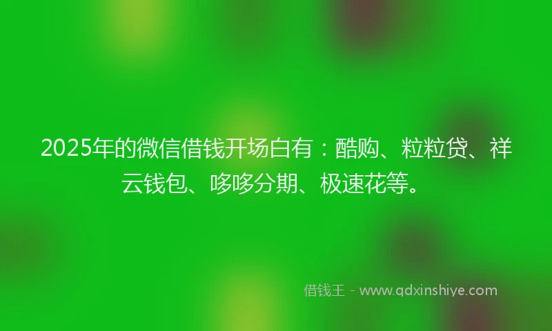 2025年的微信借钱开场白有：酷购、粒粒贷、祥云钱包、哆哆分期、极速花等。