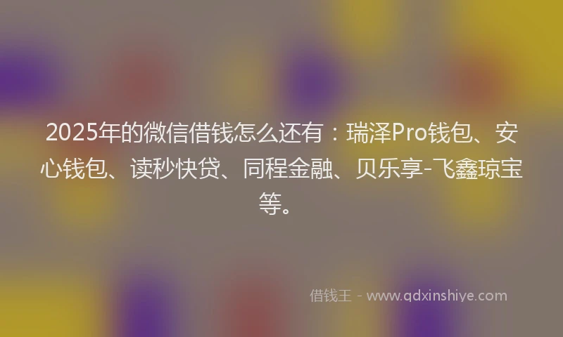 2025年的微信借钱怎么还有：瑞泽Pro钱包、安心钱包、读秒快贷、同程金融、贝乐享-飞鑫琼宝等。