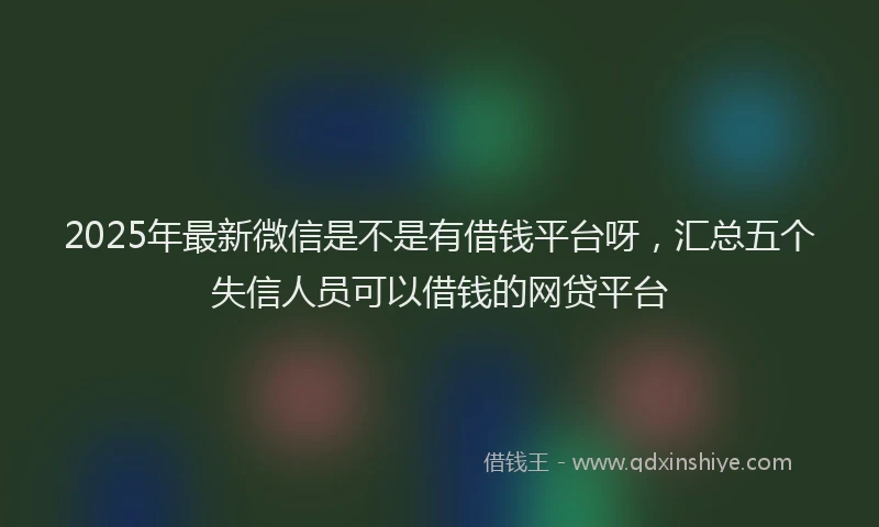 2025年最新微信是不是有借钱平台呀，汇总五个失信人员可以借钱的网贷平台