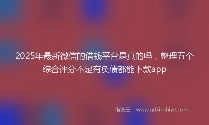 2025年最新微信的借钱平台是真的吗，整理五个综合评分不足有负债都能下款app