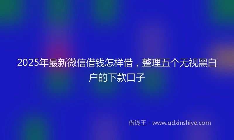 2025年最新微信借钱怎样借，整理五个无视黑白户的下款口子