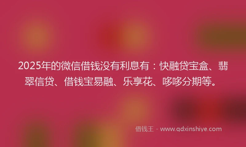 2025年的微信借钱没有利息有：快融贷宝盒、翡翠信贷、借钱宝易融、乐享花、哆哆分期等。