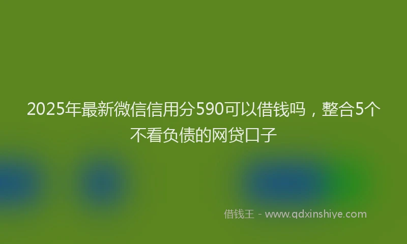 2025年最新微信信用分590可以借钱吗，整合5个不看负债的网贷口子