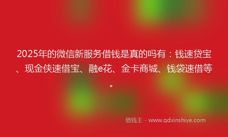 2025年的微信新服务借钱是真的吗有：钱速贷宝、现金侠速借宝、融e花、金卡商城、钱袋速借等。
