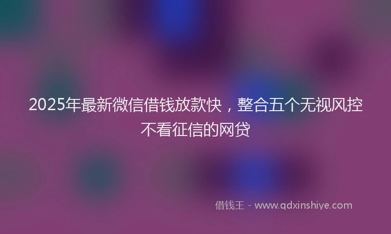 2025年最新微信借钱放款快，整合五个无视风控不看征信的网贷