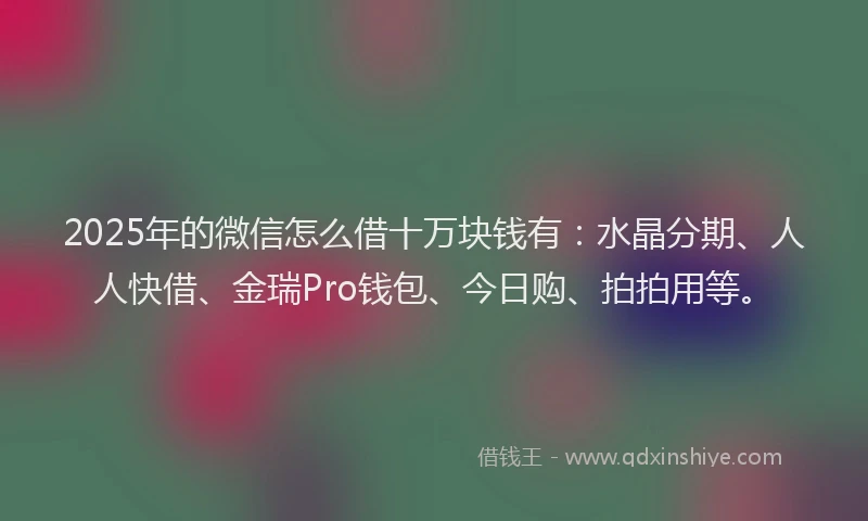 2025年的微信怎么借十万块钱有：水晶分期、人人快借、金瑞Pro钱包、今日购、拍拍用等。