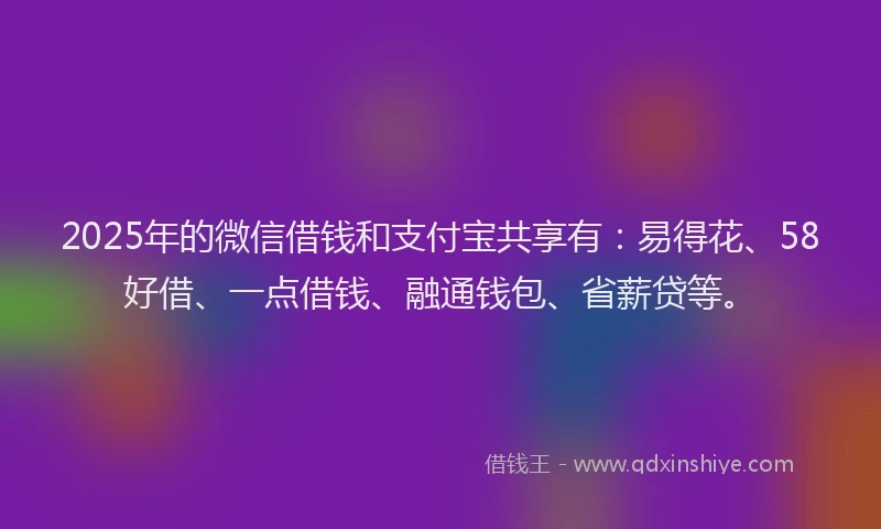 2025年的微信借钱和支付宝共享有：易得花、58好借、一点借钱、融通钱包、省薪贷等。