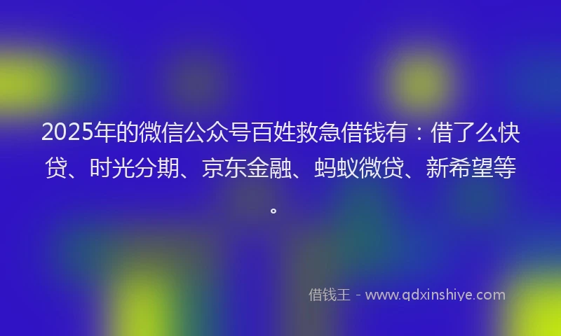 2025年的微信公众号百姓救急借钱有：借了么快贷、时光分期、京东金融、蚂蚁微贷、新希望等。