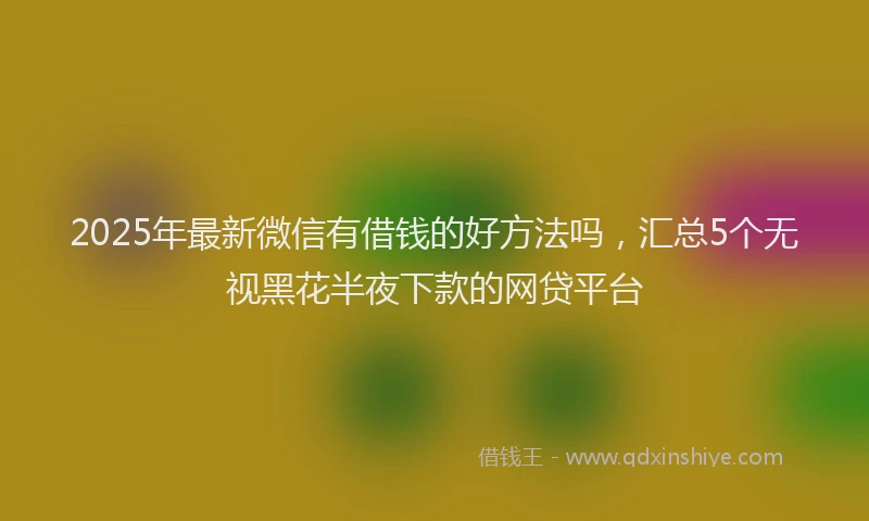 2025年最新微信有借钱的好方法吗，汇总5个无视黑花半夜下款的网贷平台