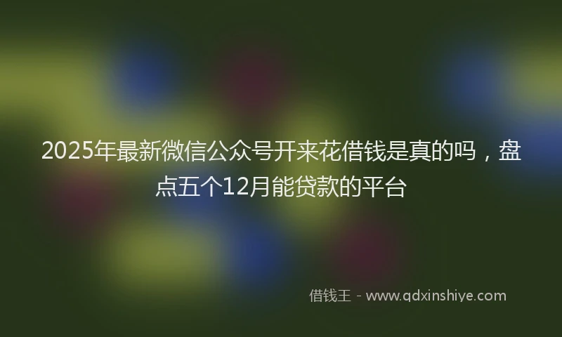 2025年最新微信公众号开来花借钱是真的吗，盘点五个12月能贷款的平台