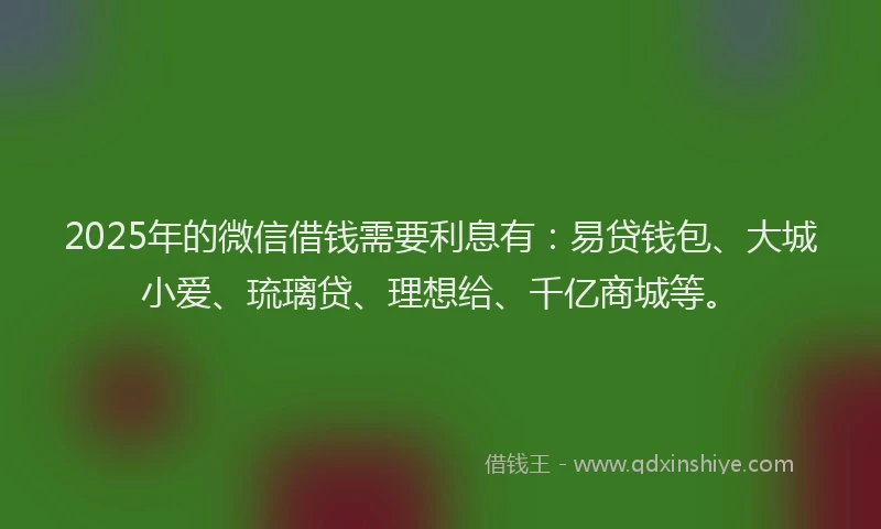 2025年的微信借钱需要利息有：易贷钱包、大城小爱、琉璃贷、理想给、千亿商城等。