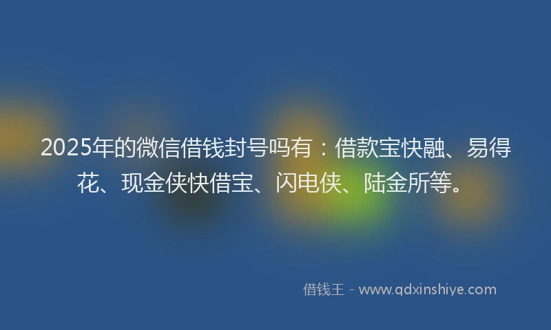 2025年的微信借钱封号吗有：借款宝快融、易得花、现金侠快借宝、闪电侠、陆金所等。