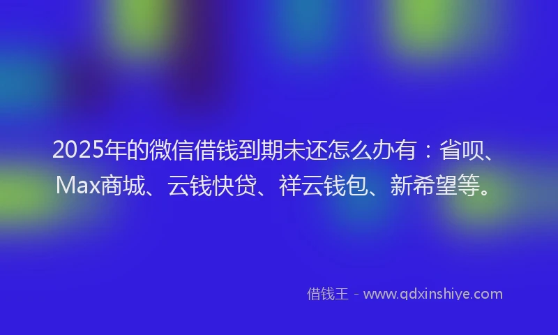 2025年的微信借钱到期未还怎么办有：省呗、Max商城、云钱快贷、祥云钱包、新希望等。