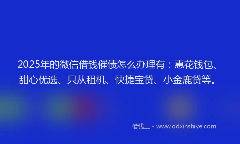 2025年的微信借钱催债怎么办理有：惠花钱包、甜心优选、只从租机、快捷宝贷、小金鹿贷等。