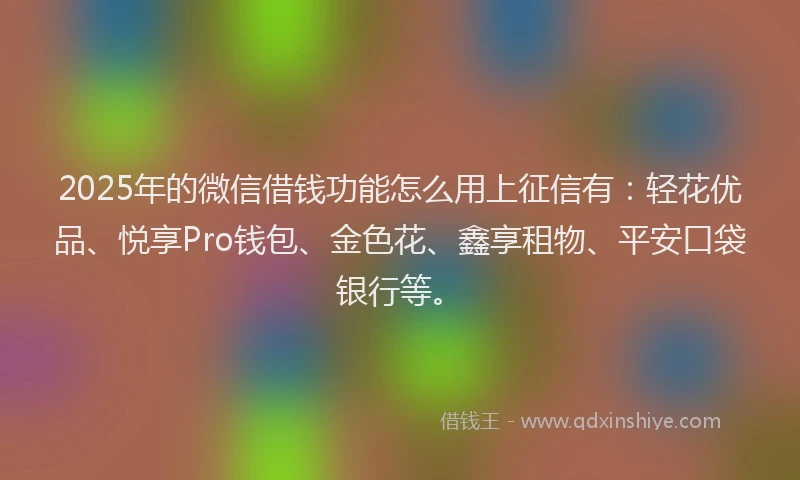 2025年的微信借钱功能怎么用上征信有：轻花优品、悦享Pro钱包、金色花、鑫享租物、平安口袋银行等。