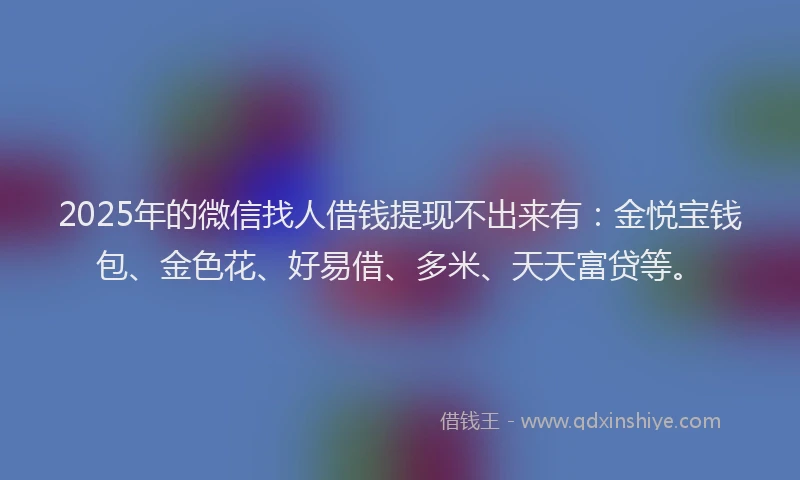 2025年的微信找人借钱提现不出来有：金悦宝钱包、金色花、好易借、多米、天天富贷等。
