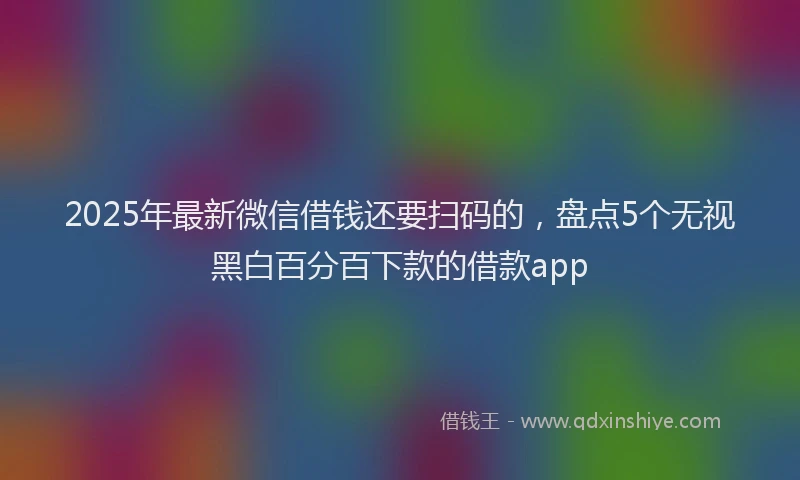 2025年最新微信借钱还要扫码的，盘点5个无视黑白百分百下款的借款app