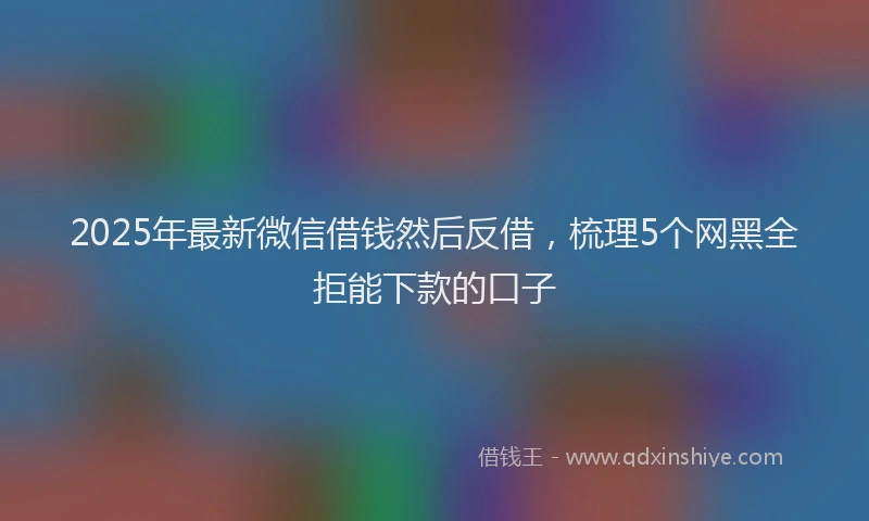 2025年最新微信借钱然后反借，梳理5个网黑全拒能下款的口子