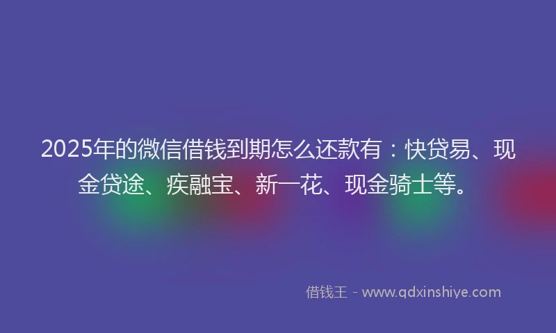 2025年的微信借钱到期怎么还款有：快贷易、现金贷途、疾融宝、新一花、现金骑士等。