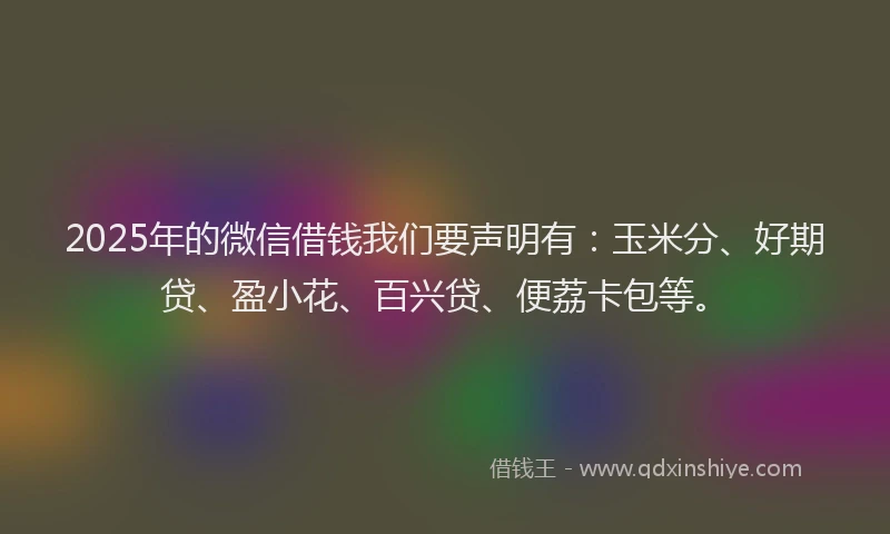 2025年的微信借钱我们要声明有：玉米分、好期贷、盈小花、百兴贷、便荔卡包等。