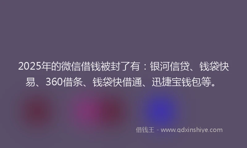 2025年的微信借钱被封了有：银河信贷、钱袋快易、360借条、钱袋快借通、迅捷宝钱包等。