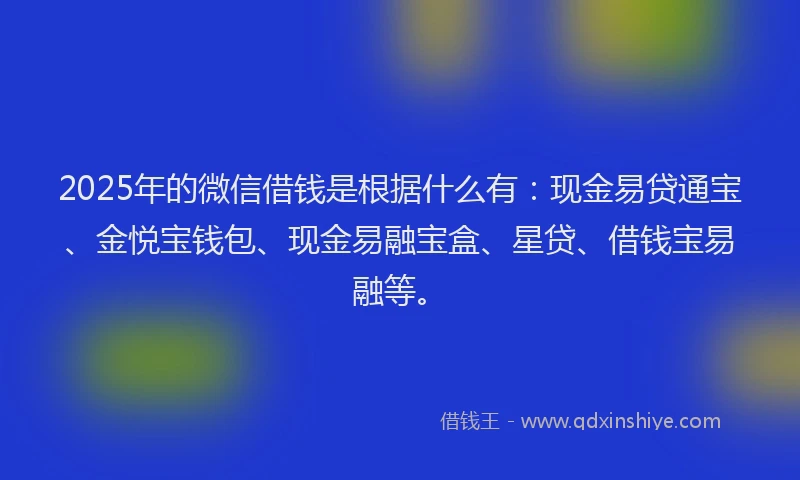 2025年的微信借钱是根据什么有：现金易贷通宝、金悦宝钱包、现金易融宝盒、星贷、借钱宝易融等。