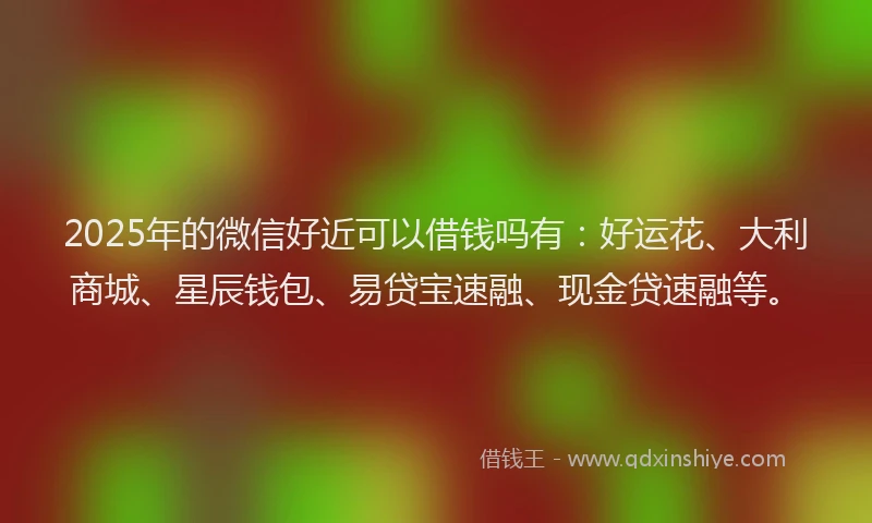 2025年的微信好近可以借钱吗有：好运花、大利商城、星辰钱包、易贷宝速融、现金贷速融等。