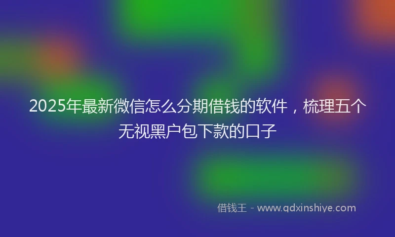 2025年最新微信怎么分期借钱的软件，梳理五个无视黑户包下款的口子